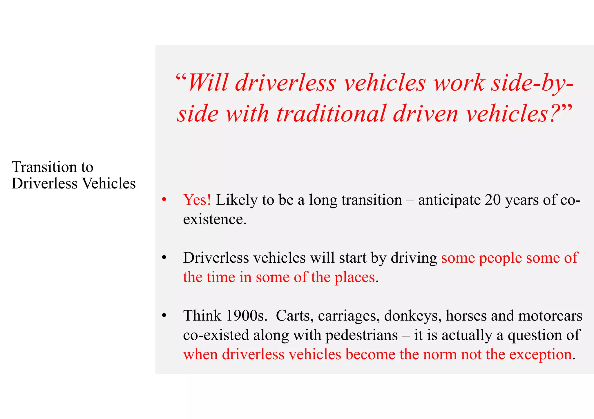 Transition to
Driverless Vehicles
“Will driverless vehicles work side-by-
side with traditional driven vehicles?”
• Yes! Likely to be a long transition – anticipate 20 years of co-
existence.
• Driverless vehicles will start by driving some people some of
the time in some of the places.
• Think 1900s. Carts, carriages, donkeys, horses and motorcars
co-existed along with pedestrians – it is actually a question of
when driverless vehicles become the norm not the exception.
 