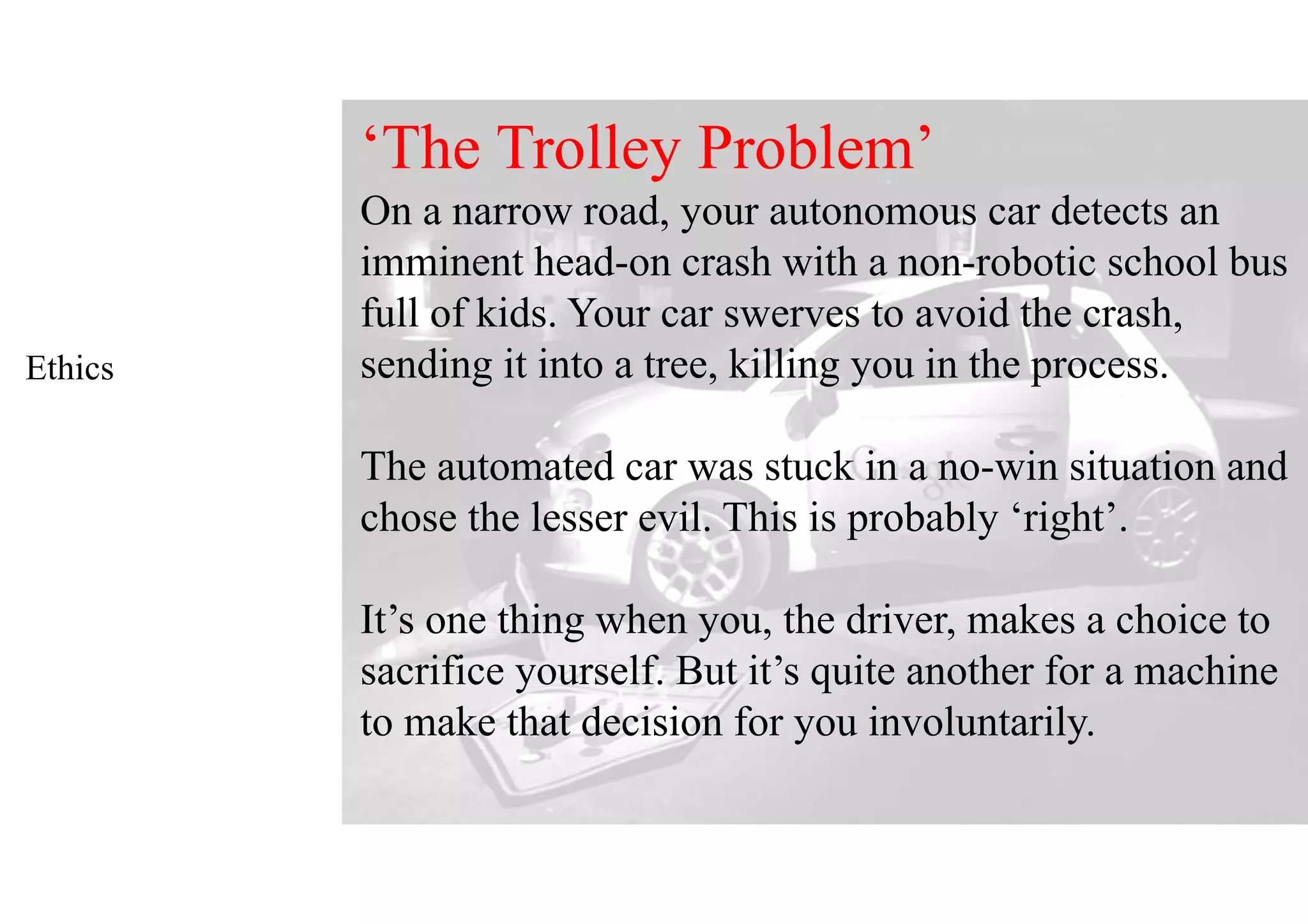 Ethics
‘The Trolley Problem’
On a narrow road, your autonomous car detects an
imminent head-on crash with a non-robotic school bus
full of kids. Your car swerves to avoid the crash,
sending it into a tree, killing you in the process.
The automated car was stuck in a no-win situation and
chose the lesser evil. This is probably ‘right’.
It’s one thing when you, the driver, makes a choice to
sacrifice yourself. But it’s quite another for a machine
to make that decision for you involuntarily.
 
