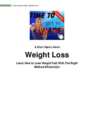 1 A Short Report About Weight Loss
A Short Report About
Weight Loss
Learn How to Lose Weight Fast With The Right
Method Effectively!
 