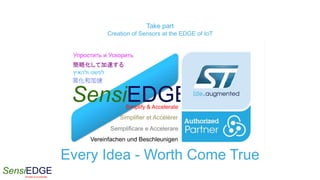 SensiEDGESimplify & Accelerate
Take part
Creation of Sensors at the EDGE of IoT
Every Idea - Worth Come True
SensiEDGESimplify & Accelerate
Vereinfachen und Beschleunigen
Semplificare e Accelerare
Simplifier et Accélérer
簡略化して加速する
简化和加速
Упростить и Ускорить
‫ולהאיץ‬ ‫לפשט‬
 