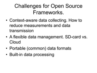 Challenges for Open Source 
Frameworks. 
• Context-aware data collecting. How to 
reduce measurements and data 
transmission 
• A flexible data management. SD-card vs. 
Cloud 
• Portable (common) data formats 
• Built-in data processing 
 