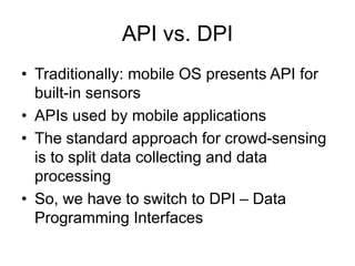 API vs. DPI 
• Traditionally: mobile OS presents API for 
built-in sensors 
• APIs used by mobile applications 
• The standard approach for crowd-sensing 
is to split data collecting and data 
processing 
• So, we have to switch to DPI – Data 
Programming Interfaces 
 