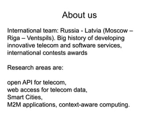 About us 
International team: Russia - Latvia (Moscow – 
Riga – Ventspils). Big history of developing 
innovative telecom and software services, 
international contests awards 
Research areas are: 
open API for telecom, 
web access for telecom data, 
Smart Cities, 
M2M applications, context-aware computing. 
