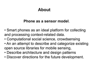 About 
Phone as a sensor model. 
• Smart phones as an ideal platform for collecting 
and processing context-related data. 
• Computational social science, crowdsensing 
• An an attempt to describe and categorize existing 
open source libraries for mobile sensing, 
• Describe architecture and design patterns 
• Discover directions for the future development. 
 