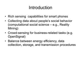 Introduction 
• Rich sensing capabilities for smart phones 
• Collecting data about people’s social behavior 
(computational social science – e.g., Reality 
Mining) 
• Crowd-sensing for business-related tasks (e.g. 
OpenSignal) 
• Balance between energy efficiency, data 
collection, storage, and transmission procedures 
 