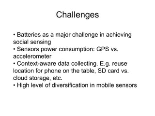 Challenges 
• Batteries as a major challenge in achieving 
social sensing 
• Sensors power consumption: GPS vs. 
accelerometer 
• Context-aware data collecting. E.g. reuse 
location for phone on the table, SD card vs. 
cloud storage, etc. 
• High level of diversification in mobile sensors 
 