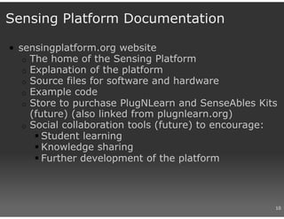 Sensing Platform Documentation

• sensingplatform.org website
   o The home of the Sensing Platform
   o Explanation of the platform
   o Source files for software and hardware
   o Example code
   o Store to purchase PlugNLearn and SenseAbles Kits
     (future) (also linked from plugnlearn.org)
   o Social collaboration tools (future) to encourage:
       Student learning
       Knowledge sharing
       Further development of the platform



                                                     10
 