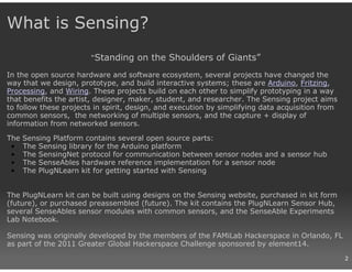 What is Sensing?
                       “Standing     on the Shoulders of Giants”
In the open source hardware and software ecosystem, several projects have changed the
way that we design, prototype, and build interactive systems; these are Arduino, Fritzing,
Processing, and Wiring. These projects build on each other to simplify prototyping in a way
that benefits the artist, designer, maker, student, and researcher. The Sensing project aims
to follow these projects in spirit, design, and execution by simplifying data acquisition from
common sensors, the networking of multiple sensors, and the capture + display of
information from networked sensors.

The   Sensing Platform contains several open source parts:
 •    The Sensing library for the Arduino platform
 •    The SensingNet protocol for communication between sensor nodes and a sensor hub
 •    The SenseAbles hardware reference implementation for a sensor node
 •    The PlugNLearn kit for getting started with Sensing


The PlugNLearn kit can be built using designs on the Sensing website, purchased in kit form
(future), or purchased preassembled (future). The kit contains the PlugNLearn Sensor Hub,
several SenseAbles sensor modules with common sensors, and the SenseAble Experiments
Lab Notebook.

Sensing was originally developed by the members of the FAMiLab Hackerspace in Orlando, FL
as part of the 2011 Greater Global Hackerspace Challenge sponsored by element14.
                                                                                                 2
 
