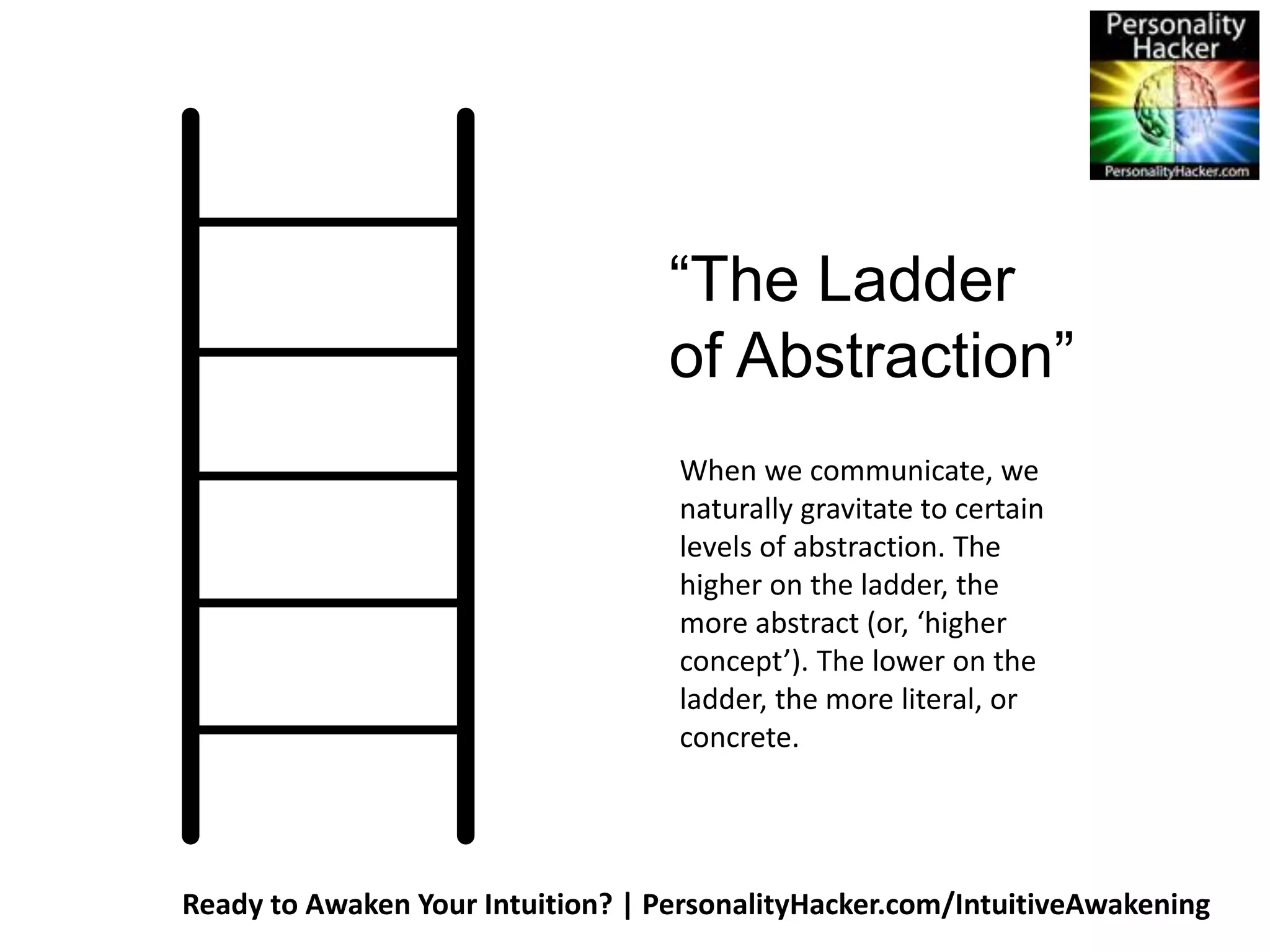 “The Ladder 
of Abstraction” 
When we communicate, we 
naturally gravitate to certain 
levels of abstraction. The 
higher on the ladder, the 
more abstract (or, ‘higher 
concept’). The lower on the 
ladder, the more literal, or 
concrete. 
Ready to Awaken Your Intuition? | PersonalityHacker.com/IntuitiveAwakening 
 