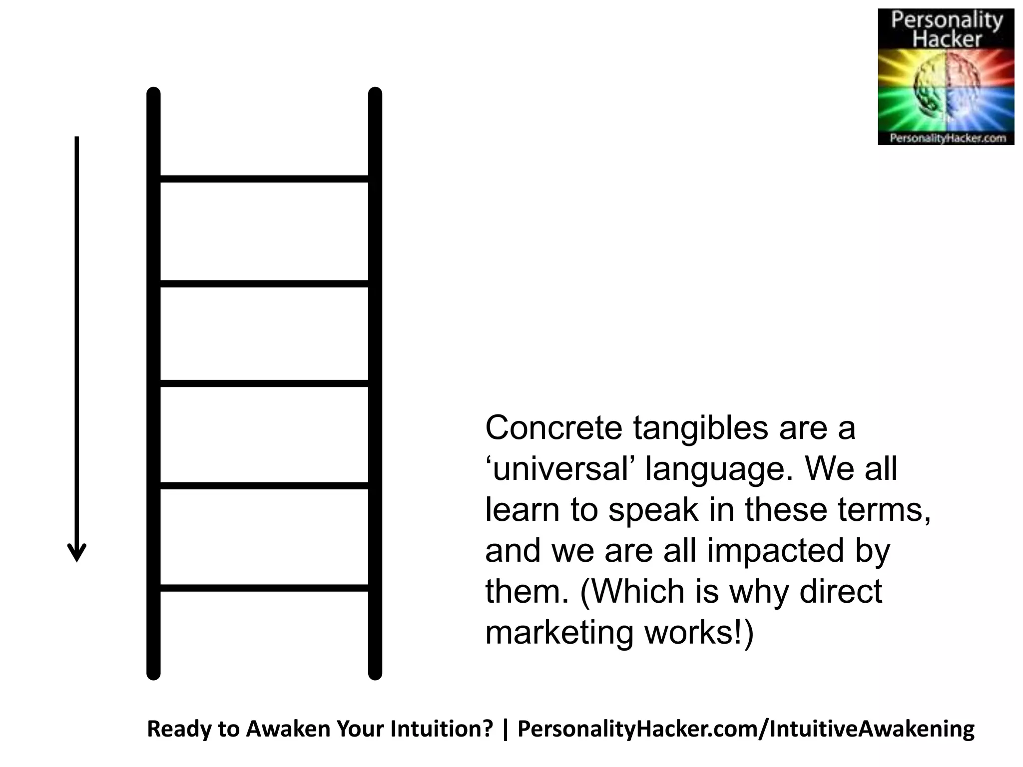 Concrete tangibles are a 
‘universal’ language. We all 
learn to speak in these terms, 
and we are all impacted by 
them. (Which is why direct 
marketing works!) 
Ready to Awaken Your Intuition? | PersonalityHacker.com/IntuitiveAwakening 
 
