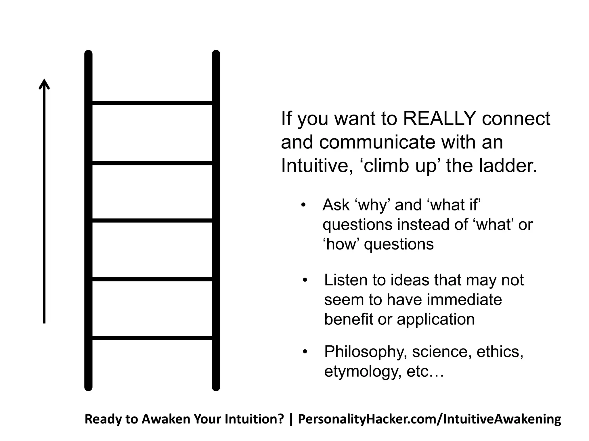If you want to REALLY connect 
and communicate with an 
Intuitive, ‘climb up’ the ladder. 
• Ask ‘why’ and ‘what if’ 
questions instead of ‘what’ or 
‘how’ questions 
• Listen to ideas that may not 
seem to have immediate 
benefit or application 
• Philosophy, science, ethics, 
etymology, etc… 
Ready to Awaken Your Intuition? | PersonalityHacker.com/IntuitiveAwakening 
 