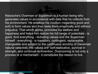 Nietzsche's Overman or Superman is a human being who
generates values in accordance with data that he collects from
his environment. He employs his intuition (regarding good and
evil) to form values and then tests them empirically and without
prejudice. That which works, promotes his welfare and
happiness and helps him realize his full range of potentials - is
good. And everything - including values and the Superman
himself - everything - is transitory, contingent, replaceable,
changeable and subject to the continuous scrutiny of Darwinian
natural selection. His values are: self-realization, survival in
strength, and continual re-invention. Overcoming is not only a
process or a mechanism - it constitutes the reason to live.
 