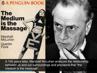 A 100 years later, Marshall McLuhan analyzes the relationship
between us and our surroundings and proclaims that “the
medium is the message”.
 
