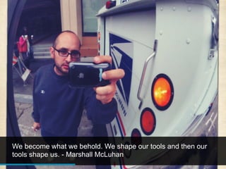 We become what we behold. We shape our tools and then our
tools shape us. - Marshall McLuhan
 