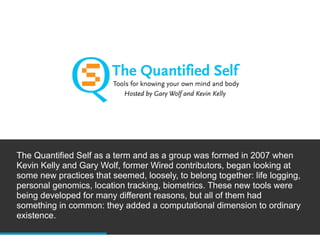 The Quantified Self as a term and as a group was formed in 2007 when
Kevin Kelly and Gary Wolf, former Wired contributors, began looking at
some new practices that seemed, loosely, to belong together: life logging,
personal genomics, location tracking, biometrics. These new tools were
being developed for many different reasons, but all of them had
something in common: they added a computational dimension to ordinary
existence.
 