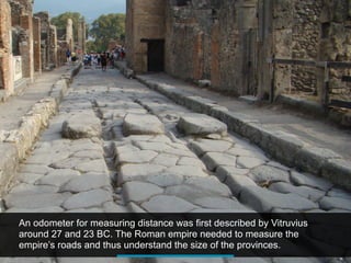 An odometer for measuring distance was first described by Vitruvius
around 27 and 23 BC. The Roman empire needed to measure the
empire’s roads and thus understand the size of the provinces.
 