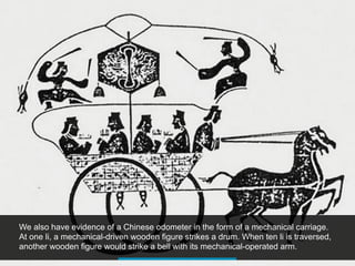 We also have evidence of a Chinese odometer in the form of a mechanical carriage.
At one li, a mechanical-driven wooden figure strikes a drum. When ten li is traversed,
another wooden figure would strike a bell with its mechanical-operated arm.
 