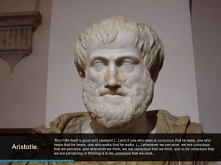 “But if life itself is good and pleasant (...) and if one who sees is conscious that he sees, one who
             hears that he hears, one who walks that he walks, (...) whenever we perceive, we are conscious
Aristotle.   that we perceive, and whenever we think, we are conscious that we think, and to be conscious that
             we are perceiving or thinking is to be conscious that we exist...
 