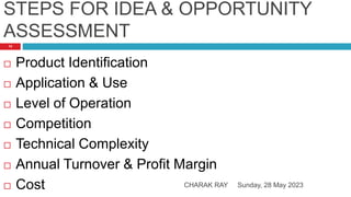 STEPS FOR IDEA & OPPORTUNITY
ASSESSMENT
Sunday, 28 May 2023
CHARAK RAY
14
 Product Identification
 Application & Use
 Level of Operation
 Competition
 Technical Complexity
 Annual Turnover & Profit Margin
 Cost
 