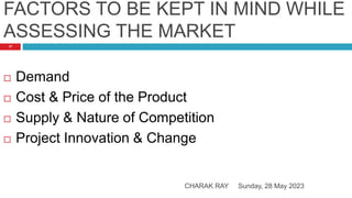 FACTORS TO BE KEPT IN MIND WHILE
ASSESSING THE MARKET
Sunday, 28 May 2023
CHARAK RAY
17
 Demand
 Cost & Price of the Product
 Supply & Nature of Competition
 Project Innovation & Change
 