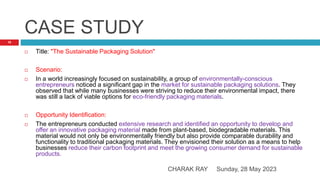 CASE STUDY
Sunday, 28 May 2023
CHARAK RAY
18
 Title: "The Sustainable Packaging Solution"
 Scenario:
 In a world increasingly focused on sustainability, a group of environmentally-conscious
entrepreneurs noticed a significant gap in the market for sustainable packaging solutions. They
observed that while many businesses were striving to reduce their environmental impact, there
was still a lack of viable options for eco-friendly packaging materials.
 Opportunity Identification:
 The entrepreneurs conducted extensive research and identified an opportunity to develop and
offer an innovative packaging material made from plant-based, biodegradable materials. This
material would not only be environmentally friendly but also provide comparable durability and
functionality to traditional packaging materials. They envisioned their solution as a means to help
businesses reduce their carbon footprint and meet the growing consumer demand for sustainable
products.
 