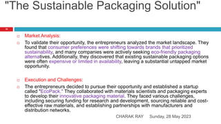 "The Sustainable Packaging Solution"
Sunday, 28 May 2023
CHARAK RAY
19
 Market Analysis:
 To validate their opportunity, the entrepreneurs analyzed the market landscape. They
found that consumer preferences were shifting towards brands that prioritized
sustainability, and many companies were actively seeking eco-friendly packaging
alternatives. Additionally, they discovered that existing sustainable packaging options
were often expensive or limited in availability, leaving a substantial untapped market
opportunity.
 Execution and Challenges:
 The entrepreneurs decided to pursue their opportunity and established a startup
called "EcoPack." They collaborated with materials scientists and packaging experts
to develop their innovative packaging material. They faced various challenges,
including securing funding for research and development, sourcing reliable and cost-
effective raw materials, and establishing partnerships with manufacturers and
distribution networks.
 
