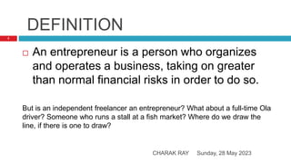 DEFINITION
Sunday, 28 May 2023
CHARAK RAY
2
 An entrepreneur is a person who organizes
and operates a business, taking on greater
than normal financial risks in order to do so.
But is an independent freelancer an entrepreneur? What about a full-time Ola
driver? Someone who runs a stall at a fish market? Where do we draw the
line, if there is one to draw?
 