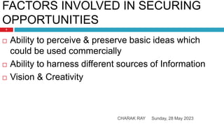 FACTORS INVOLVED IN SECURING
OPPORTUNITIES
Sunday, 28 May 2023
CHARAK RAY
9
 Ability to perceive & preserve basic ideas which
could be used commercially
 Ability to harness different sources of Information
 Vision & Creativity
 