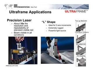 PRESENTATION : New Tech



    U t a a e pp cat o s
    Ultraframe Applications

 Precision Laser                        “L” Shape
                                         L
      – About 10x the
        resolution and                    – Ideal for 2 axis movements
        repeatability of                  – Extremely rugged
        standard visible red              – Powerful light source
                                                        g
      – Beam visible in all
        conditions




WWW.BALLUFF.COM
 