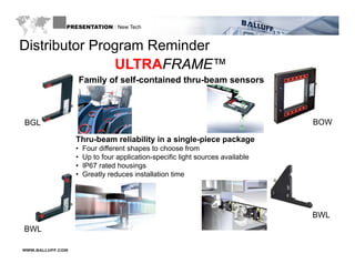 PRESENTATION : New Tech


Distributor Program Reminder
               g
               ULTRAFRAME™
                      Family of self-contained thru-beam sensors



BGL                                                                             BOW

                  Thru-beam reliability in a single-piece package
                  •   Four different shapes to choose from
                  •   Up to f
                            four application-specific light sources available
                                                  f
                  •   IP67 rated housings
                  •   Greatly reduces installation time




                                                                                BWL
BWL

WWW.BALLUFF.COM
 