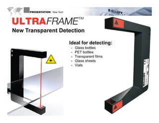 PRESENTATION : New Tech




 New Transparent Detection

                                        Ideal for detecting:
                                        -   Glass bottles
                                        -   PET bottles
                                        -   Transparent films
                                        -   Glass sheets
                                        -   Vials




WWW.BALLUFF.COM
 
