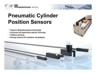 PRESENTATION : New Tech




  Pneumatic Cylinder
  P       ti C li d
  Position Sensors
    Superior Magnetoresistive technology
    Universal and application specific housings
    Lifetime warranty
    Analog versions for cylinders and grippers




WWW.BALLUFF.COM
 