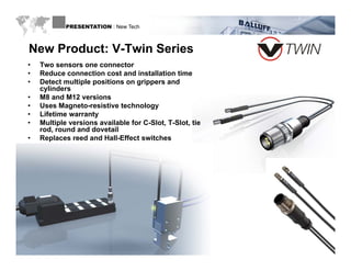 PRESENTATION : New Tech



  New Product: V-Twin Series
 •   Two sensors one connector
 •   Reduce connection cost and installation time
 •   Detect multiple positions on grippers and
     cylinders
 •   M8 and M12 versions
 •   Uses Magneto-resistive technology
 •   Lifetime warranty
 •   Multiple versions available for C-Slot, T-Slot, tie
     rod, round and dovetail
 •   Replaces reed and Hall-Effect switches




WWW.BALLUFF.COM
 