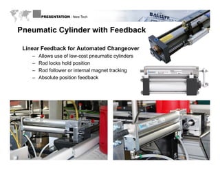 PRESENTATION : New Tech



 Pneumatic Cylinder with Feedback

    Linear Feedback for Automated Changeover
         –   Allows use of low-cost pneumatic cylinders
         –   Rod locks hold position
         –   Rod follower or internal magnet tracking
         –   Absolute position feedback




WWW.BALLUFF.COM
 