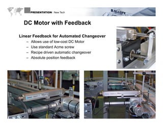 PRESENTATION : New Tech



         DC Motor with Feedback

      Linear Feedback for Automated Changeover
           –   Allows use of low-cost DC Motor
           –   Use standard Acme screw
           –   Recipe driven automatic changeover
           –   Absolute position feedback




WWW.BALLUFF.COM
 