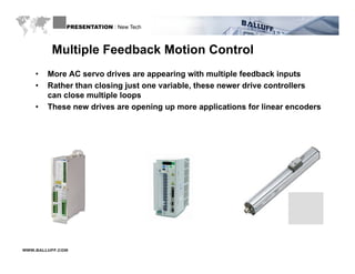 PRESENTATION : New Tech



         Multiple Feedback Motion Control
    •   More AC servo drives are appearing with multiple feedback inputs
    •   Rather than closing just one variable, these newer drive controllers
                                     variable
        can close multiple loops
    •   These new drives are opening up more applications for linear encoders




WWW.BALLUFF.COM
 