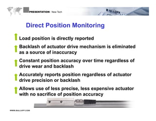 PRESENTATION : New Tech




            Direct Position Monitoring
      Load position is directly reported
      Backlash of actuator drive mechanism is eliminated
      as a source of inaccuracy
      Constant position accuracy over time regardless of
      drive wear and backlash
      Accurately reports position regardless of actuator
      drive precision or backlash
      Allows use of less precise, less expensive actuator
      with no sacrifice of position accuracy


WWW.BALLUFF.COM
 
