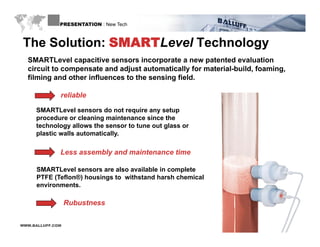 PRESENTATION : New Tech



The Solution: SMARTLevel Technology
  SMARTLevel capacitive sensors incorporate a new patented evaluation
  circuit to compensate and adjust automatically for material-build, foaming,
  filming and other influences to the sensing field.
                                              field

              reliable

     SMARTLevel sensors do not require any setup
     SMARTL       l        d      t   i         t
     procedure or cleaning maintenance since the
     technology allows the sensor to tune out glass or
     plastic walls automatically.

              Less assembly and maintenance time

     SMARTLevel sensors are also available in complete
     PTFE (Teflon®) housings to withstand harsh chemical
     environments.

                  Rubustness
                  R b stness

WWW.BALLUFF.COM
 