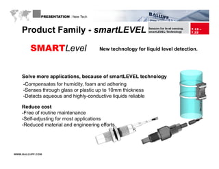 PRESENTATION : New Tech



    Product Family - smartLEVEL

        SMARTLevel                      New technology for liquid level detection.




    Solve more applications, because of smartLEVEL technology
    -Compensates for humidity, foam and adhering
    -Senses through glass or plastic up to 10mm thickness
    -Detects aqueous and highly-conductive liquids reliable
     Detects             highly conductive

    Reduce cost
    -Free of routine maintenance
    -Self-adjusting for most applications
    -Reduced material and engineering efforts




WWW.BALLUFF.COM
 