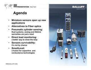 PRESENTATION : New Tech



         Agenda
   •   Miniature sensors open up new
       applications
   •   Alternatives to Fiber optics
   •   Pneumatic cylinder sensing:
                    y              g
       Dual systems, analog and lifetime
       warranties are just a start
   •   Direct load monitoring:
       a better way to close the loop
   •   Sensors survivability:
       it’s not by chance
   •   SmartLevel:
       a fusion for capacitive and
       conductance technologies




WWW.BALLUFF.COM
 