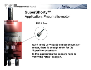 PRESENTATION : New Tech



                       SuperShorty
                       SuperShorty™
                       Application: Pneumatic-motor
                                    Ø6.5 X 6mm




                                Even in the very space-critical pneumatic-
                                motor, there is enough room for (3)
                                SuperShorty sensors.
                                In this application the sensors have to
                                verify the “step” position
                                            step position.

WWW.BALLUFF.COM
 