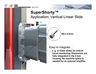 PRESENTATION : New Tech



                            SuperShorty
                            SuperShorty™
                            Application: Vertical Linear Slide



                                                   Ø6.5 X 6mm




                                        Easy to integrate…
                                        … e g in linear slides for end-of-
                                          e. g.
                                          travel monitoring. Electronics are
                                          fully integrated in the 6 mm
                                          housing. No machine space is
                                          needed f an external amplifier.
                                                   for                  f

WWW.BALLUFF.COM
 