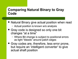 Comparing Natural Binary to Gray
Code
 Natural Binary give actual position when read
– Actual position is known w/o analysis
 Gray code is designed so only one bit
changes “at a time”
– Where Bit change is subject to positional errors
as light “bleeds” around patch edges
 Gray codes are, therefore, less error prone,
but require an ‘intelligent converter’ to give
actual shaft position
 