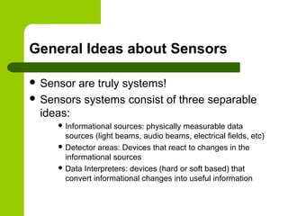 General Ideas about Sensors
 Sensor are truly systems!
 Sensors systems consist of three separable
ideas:
 Informational sources: physically measurable data
sources (light beams, audio beams, electrical fields, etc)
 Detector areas: Devices that react to changes in the
informational sources
 Data Interpreters: devices (hard or soft based) that
convert informational changes into useful information
 