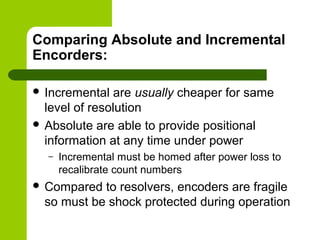 Comparing Absolute and Incremental
Encorders:
 Incremental are usually cheaper for same
level of resolution
 Absolute are able to provide positional
information at any time under power
– Incremental must be homed after power loss to
recalibrate count numbers
 Compared to resolvers, encoders are fragile
so must be shock protected during operation
 