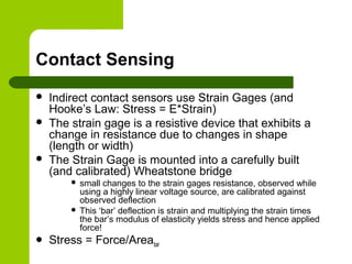 Contact Sensing
 Indirect contact sensors use Strain Gages (and
Hooke’s Law: Stress = E*Strain)
 The strain gage is a resistive device that exhibits a
change in resistance due to changes in shape
(length or width)
 The Strain Gage is mounted into a carefully built
(and calibrated) Wheatstone bridge
 small changes to the strain gages resistance, observed while
using a highly linear voltage source, are calibrated against
observed deflection
 This ‘bar’ deflection is strain and multiplying the strain times
the bar’s modulus of elasticity yields stress and hence applied
force!
 Stress = Force/Areabar
 