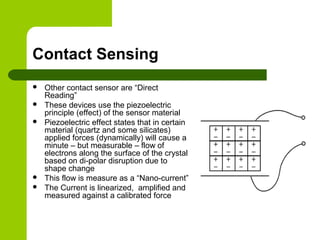 Contact Sensing
 Other contact sensor are “Direct
Reading”
 These devices use the piezoelectric
principle (effect) of the sensor material
 Piezoelectric effect states that in certain
material (quartz and some silicates)
applied forces (dynamically) will cause a
minute – but measurable – flow of
electrons along the surface of the crystal
based on di-polar disruption due to
shape change
 This flow is measure as a “Nano-current”
 The Current is linearized, amplified and
measured against a calibrated force
 