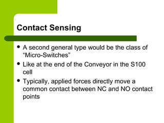 Contact Sensing
 A second general type would be the class of
“Micro-Switches”
 Like at the end of the Conveyor in the S100
cell
 Typically, applied forces directly move a
common contact between NC and NO contact
points
 