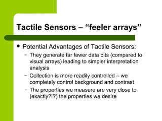 Tactile Sensors – “feeler arrays”
 Potential Advantages of Tactile Sensors:
– They generate far fewer data bits (compared to
visual arrays) leading to simpler interpretation
analysis
– Collection is more readily controlled – we
completely control background and contrast
– The properties we measure are very close to
(exactly?!?) the properties we desire
 