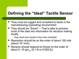 Defining the “Ideal” Tactile Sensor
 They must be rugged and compliant to faults in the
manufacturing (operating) environment
 They should be “Smart” – That is able to process
most of the data into information for decision making
locally
– they send only results to the main controller
 Resolution should be on the order of about 100 mils
(about 10-4
inch)
 Sensors should respond to forces on the order of
about 5 -10 gmforce (0.1 N or 0.022 lbf)
 